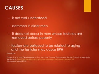 CAUSES
- is not well understood
- common in older men
- it does not occur in men whose testicles are
removed before puberty
- factors are believed to be related to aging
and the testicles may cause BPH
Reference:
Kidney, T. N. N. and Clearinghouse, U. D. I. (no date) Prostate Enlargement: Benign Prostatic Hyperplasia.
Available at: http://kidney.niddk.nih.gov/KUDiseases/pubs/prostateenlargement/#3
(Accessed: 3 April 2015).
 