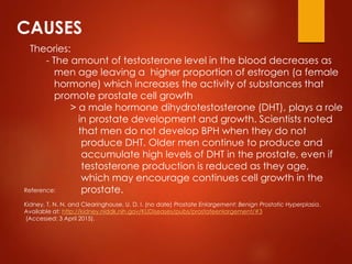 CAUSES
Theories:
- The amount of testosterone level in the blood decreases as
men age leaving a higher proportion of estrogen (a female
hormone) which increases the activity of substances that
promote prostate cell growth
> a male hormone dihydrotestosterone (DHT), plays a role
in prostate development and growth. Scientists noted
that men do not develop BPH when they do not
produce DHT. Older men continue to produce and
accumulate high levels of DHT in the prostate, even if
testosterone production is reduced as they age,
which may encourage continues cell growth in the
prostate.Reference:
Kidney, T. N. N. and Clearinghouse, U. D. I. (no date) Prostate Enlargement: Benign Prostatic Hyperplasia.
Available at: http://kidney.niddk.nih.gov/KUDiseases/pubs/prostateenlargement/#3
(Accessed: 3 April 2015).
 
