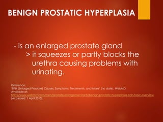 BENIGN PROSTATIC HYPERPLASIA
- is an enlarged prostate gland
> it squeezes or partly blocks the
urethra causing problems w...
