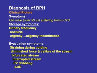 Diagnosis of BPH
Clinical Picture
Symptoms:
Old male (over 50 ys) suffering from LUTS
Storage symptoms:
Urinary frequency
nocturia
urgency ,..urgency incontinence
Evacuation symptoms:
Straining during voiding
diminished force & calibre of the stream
bifurcated stream
interrupted stream
PV dribbling
AUR
 