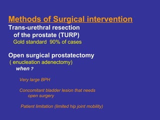 Methods of Surgical intervention
Trans-urethral resection
of the prostate (TURP)
Gold standard 90% of cases
Open surgical prostatectomy
( enucleation adenectomy)
when ?
Very large BPH
Concomitant bladder lesion that needs
open surgery
Patient limitation (limited hip joint mobility)
 