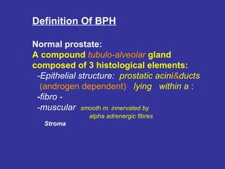 Definition Of BPH
Normal prostate:
A compound tubulo-alveolar gland
composed of 3 histological elements:
-Epithelial structure: prostatic acini&ducts
(androgen dependent) lying within a :
-fibro -
-muscular smooth m. innervated by
alpha adrenergic fibres
Stroma
 