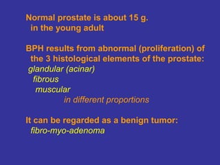 Normal prostate is about 15 g.
in the young adult
BPH results from abnormal (proliferation) of
the 3 histological elements of the prostate:
glandular (acinar)
fibrous
muscular
in different proportions
It can be regarded as a benign tumor:
fibro-myo-adenoma
 