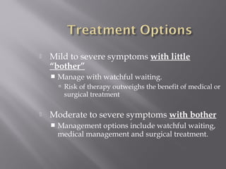  Mild to severe symptoms with little
“bother”
 Manage with watchful waiting.
 Risk of therapy outweighs the benefit of medical or
surgical treatment
 Moderate to severe symptoms with bother
 Management options include watchful waiting,
medical management and surgical treatment.
 