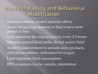  Decrease caffeine, alcohol )diuretic effect(
 Avoid taking large amounts of fluid over a short
period of time
 Void whenever the urge is present, every 2-3 hours
 Maintain normal fluid intake, do not restrict fluid
 Avoid bladder irritants to include dairy products,
artificial sweeteners, carbonated beverages
 Limit nighttime fluid consumption
 BPH symptoms can be variable, intermittent
 