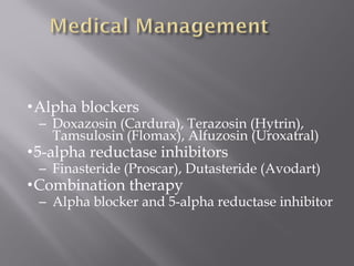 •Alpha blockers
– Doxazosin (Cardura), Terazosin (Hytrin),
Tamsulosin (Flomax), Alfuzosin (Uroxatral)
•5-alpha reductase inhibitors
– Finasteride (Proscar), Dutasteride (Avodart)
•Combination therapy
– Alpha blocker and 5-alpha reductase inhibitor
 