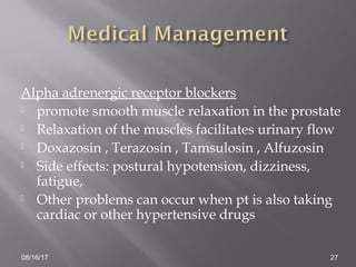 Alpha adrenergic receptor blockers
 promote smooth muscle relaxation in the prostate
 Relaxation of the muscles facilitates urinary flow
 Doxazosin , Terazosin , Tamsulosin , Alfuzosin
 Side effects: postural hypotension, dizziness,
fatigue,
 Other problems can occur when pt is also taking
cardiac or other hypertensive drugs
08/16/17 27
 