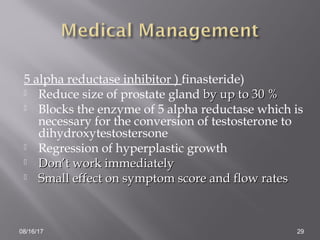 5 alpha reductase inhibitor ) finasteride)
 Reduce size of prostate gland by up to 30 %by up to 30 %
 Blocks the enzyme of 5 alpha reductase which is
necessary for the conversion of testosterone to
dihydroxytestostersone
 Regression of hyperplastic growth
 Don’t work immediatelyDon’t work immediately
 Small effect on symptom score and flow ratesSmall effect on symptom score and flow rates
08/16/17 29
 