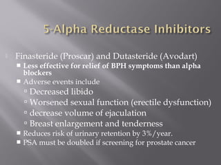  Finasteride (Proscar) and Dutasteride (Avodart)
 Less effective for relief of BPH symptoms than alpha
blockers
 Adverse events include
 Decreased libido
 Worsened sexual function (erectile dysfunction)
 decrease volume of ejaculation
 Breast enlargement and tenderness
 Reduces risk of urinary retention by 3%/year.
 PSA must be doubled if screening for prostate cancer
 