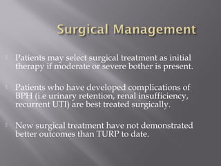  Patients may select surgical treatment as initial
therapy if moderate or severe bother is present.
 Patients who have developed complications of
BPH (i.e urinary retention, renal insufficiency,
recurrent UTI) are best treated surgically.
 New surgical treatment have not demonstrated
better outcomes than TURP to date.
 