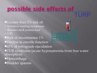 Greater than 5% risk of:
 Irritative voiding symptoms
 Bladder neck contracture
 UTI
Risk of incontinence 1%
Decline in erectile function
65% of retrograde ejaculation
TUR syndrome (acute hyponatremia from free water
absorption)
Hemorrhage
Bladder spasms
TURP
 