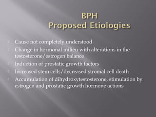  Cause not completely understood
 Change in hormonal milieu with alterations in the
testosterone/estrogen balance
 Induction of prostatic growth factors
 Increased stem cells/decreased stromal cell death
 Accumulation of dihydroxytestosterone, stimulation by
estrogen and prostatic growth hormone actions
 
