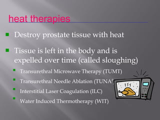 Destroy prostate tissue with heat
Tissue is left in the body and is
expelled over time (called sloughing)
Transurethral Microwave Therapy (TUMT)
Transurethral Needle Ablation (TUNA®
)
Interstitial Laser Coagulation (ILC)
Water Induced Thermotherapy (WIT)
heat therapies






 