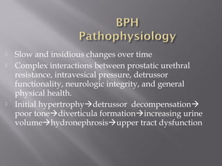  Slow and insidious changes over time
 Complex interactions between prostatic urethral
resistance, intravesical pressure, detrussor
functionality, neurologic integrity, and general
physical health.
 Initial hypertrophydetrussor decompensation
poor tonediverticula formationincreasing urine
volumehydronephrosisupper tract dysfunction
 