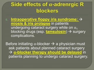6. Intraoperative floppy iris syndrome: 
miosis & iris prolapse in patients
undergoing cataract surgery while on α1
blocking drugs (esp. tamsulosin)  surgery
complications.
Before initiating α-blocker  a physician must
ask patients about planned cataract surgery
 α-blocker therapy should be delayed in
patients planning to undergo cataract surgery.
 