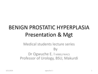 BENIGN PROSTATIC HYPERPLASIA
Presentation & Mgt
Medical students lecture series
By
Dr Ogwuche E. I MBBS,FWACS
Professor of Urology, BSU, Makurdi
3/21/2024 1
ogwuche E.I
 