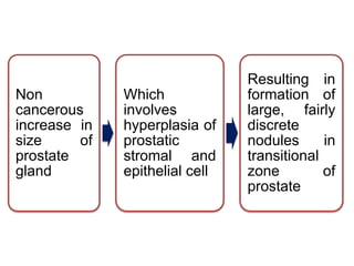 Non
cancerous
increase in
size of
prostate
gland
Which
involves
hyperplasia of
prostatic
stromal and
epithelial cell
Resulting in
formation of
large, fairly
discrete
nodules in
transitional
zone of
prostate
 