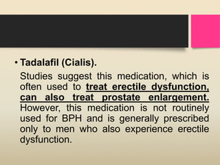 • Tadalafil (Cialis).
Studies suggest this medication, which is
often used to treat erectile dysfunction,
can also treat prostate enlargement.
However, this medication is not routinely
used for BPH and is generally prescribed
only to men who also experience erectile
dysfunction.
 