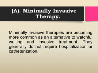 (A). Minimally Invasive
Therapy.
Minimally invasive therapies are becoming
more common as an alternative to watchful
waiting and invasive treatment. They
generally do not require hospitalization or
catheterization.
 