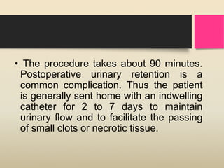 • The procedure takes about 90 minutes.
Postoperative urinary retention is a
common complication. Thus the patient
is generally sent home with an indwelling
catheter for 2 to 7 days to maintain
urinary flow and to facilitate the passing
of small clots or necrotic tissue.
 