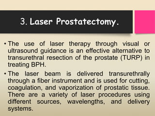 3. Laser Prostatectomy.
• The use of laser therapy through visual or
ultrasound guidance is an effective alternative to
transurethral resection of the prostate (TURP) in
treating BPH.
• The laser beam is delivered transurethrally
through a fiber instrument and is used for cutting,
coagulation, and vaporization of prostatic tissue.
There are a variety of laser procedures using
different sources, wavelengths, and delivery
systems.
 
