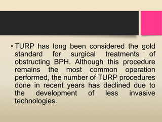 • TURP has long been considered the gold
standard for surgical treatments of
obstructing BPH. Although this procedure
remains the most common operation
performed, the number of TURP procedures
done in recent years has declined due to
the development of less invasive
technologies.
 