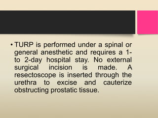 • TURP is performed under a spinal or
general anesthetic and requires a 1-
to 2-day hospital stay. No external
surgical incision is made. A
resectoscope is inserted through the
urethra to excise and cauterize
obstructing prostatic tissue.
 