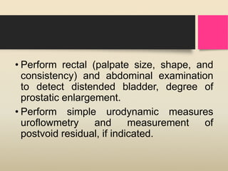 • Perform rectal (palpate size, shape, and
consistency) and abdominal examination
to detect distended bladder, degree of
prostatic enlargement.
• Perform simple urodynamic measures
uroflowmetry and measurement of
postvoid residual, if indicated.
 