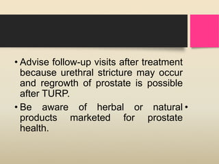 • Advise follow-up visits after treatment
because urethral stricture may occur
and regrowth of prostate is possible
after TURP.
• Be aware of herbal or natural•
products marketed for prostate
health.
 