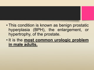• This condition is known as benign prostatic
hyperplasia (BPH), the enlargement, or
hypertrophy, of the prostate.
• It is the most common urologic problem
in male adults.
 