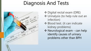  Digital rectal exam (DRE)
 Urinalysis (to help rule out an
infection)
 Blood test. (it can indicate
kidney problems)
 Neurological exam - can help
identify causes of urinary
problems other than BPH
Diagnosis And Tests
 