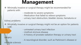  Minimally invasive or surgical therapy might be recommended for
patients with:
- moderate to severe symptoms
- Medication that failed to relieve symptoms
- urinary tract obstruction, bladder stones, hematuria or
kidney problems
 Minimally invasive or surgical therapy might not be an option for patients
with:
- untreated urinary tract infection
- Urethral stricture disease
- A history of prostate radiation therapy or urinary tract
surgery
- A neurological disorder, such as Parkinson's disease or
multiple sclerosis
Management
 
