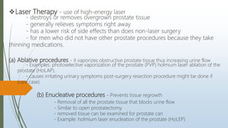 Laser Therapy - use of high-energy laser
- destroys or removes overgrown prostate tissue
- generally relieves symptoms right away
- has a lower risk of side effects than does non-laser surgery
- for men who did not have other prostate procedures because they take
thinning medications.
(a) Ablative procedures - it vaporizes obstructive prostate tissue thus increasing urine flow
- Examples: photoselective vaporization of the prostate (PVP) holmium laser ablation of the
prostate (HoLAP).
- causes irritating urinary symptoms post-surgery resection procedure might be done if
(rare case)
(b) Enucleative procedures - Prevents tissue regrowth
- Removal of all the prostate tissue that blocks urine flow
- Similar to open prostatectomy
- removed tissue can be examined for prostate can
- Example: holmium laser enucleation of the prostate (HoLEP)
 