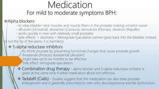 For mild to moderate symptoms BPH:
Medication
Alpha blockers
- to relax bladder neck muscles and muscle fibers in the prostate making urination easier
- alfuzosin (Uroxatral), doxazosin (Cardura), tamsulosin (Flomax), silodosin (Rapaflo)
- works quickly in men with relatively small prostates
- Side effects: > dizziness > Retrograde Ejaculation (semen goes back into the bladder instead
of out the tip of the penis, it is harmless)
 5-alpha reductase inhibitors
- to shrink prostate by preventing hormonal changes that cause prostate growth
- finasteride (Proscar) dutasteride (Avodart)
- might take up to six months to be effective
- Side effect: retrograde ejaculation.
 Combination drug therapy - alpha blocker and 5-alpha reductase inhibitor is
given at the same time if either medication alone isn't effective.
 Tadalafil (Cialis) - Studies suggest that this medication can also treat prostate
enlargement and is generally prescribed to men who also experience erectile dysfunction.
 