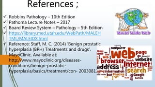 References ;
 Robbins Pathology – 10th Edition
 Pathoma Lecture Notes – 2017
 Board Review System – Pathology – 5th Edition
 https://library.med.utah.edu/WebPath/MALEH
TML/MALEIDX.html
 Reference: Staff, M. C. (2014) ‘Benign prostatic
hyperplasia (BPH) Treatments and drugs’.
MayoClinic. Available at:
http://www.mayoclinic.org/diseases-
conditions/benign-prostatic-
hyperplasia/basics/treatment/con- 20030812
 