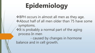 BPH occurs in almost all men as they age.
About half of all men older than 75 have some
symptoms.
It is probably a normal part of the aging
process In men
- caused by changes in hormone
balance and in cell growth.
Epidemiology
 