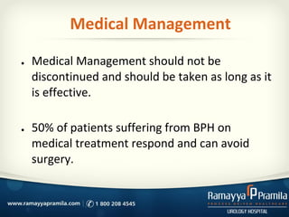 Medical Management
● Medical Management should not be
discontinued and should be taken as long as it
is effective.
● 50% of patients suffering from BPH on
medical treatment respond and can avoid
surgery.
 