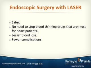 Endoscopic Surgery with LASER
● Safer.
● No need to stop blood thinning drugs that are must
for heart patients.
● Lesser blood loss.
● Fewer complications
 