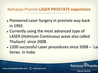 Ramayya Pramila LASER PROSTATE experience
● Pioneered Laser Surgery in prostate way back
in 1992.
● Currently using the most advanced type of
LASER (Holmium Continuous wave also called
Thulium) since 2008.
● 1200 successful Laser procedures since 2008 – Lar
Series in India
 