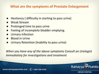 What are the symptoms of Prostate Enlargement
● Hesitancy ( difficulty in starting to pass urine)
● Weak Stream
● Prolonged time to pass urine
● Feeling of incomplete bladder emptying.
● Urinary infection
● Blood in Urine
● Urinary Retention (Inability to pass urine)
When you have any of the above symptoms Consult an Urologist
Immediately for investigations and treatment
 