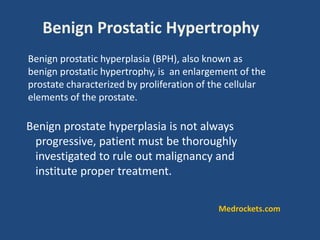 Benign prostate hyperplasia is not always
progressive, patient must be thoroughly
investigated to rule out malignancy and
institute proper treatment.
Benign prostatic hyperplasia (BPH), also known as
benign prostatic hypertrophy, is an enlargement of the
prostate characterized by proliferation of the cellular
elements of the prostate.
Benign Prostatic Hypertrophy
Medrockets.com
 