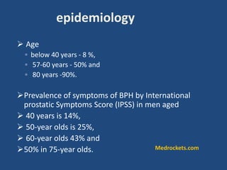  Age
◦ below 40 years - 8 %,
◦ 57-60 years - 50% and
◦ 80 years -90%.
Prevalence of symptoms of BPH by International
prostatic Symptoms Score (IPSS) in men aged
 40 years is 14%,
 50-year olds is 25%,
 60-year olds 43% and
50% in 75-year olds.
epidemiology
Medrockets.com
 
