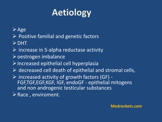 Aetiology
Age
 Positive familial and genetic factors
DHT
 increase in 5-alpha reductase activity
oestrogen imbalance
Increased epithelial cell hyperplasia
 decreased cell death of epithelial and stromal cells,
 increased activity of growth factors (GF) -
FGF,TGF,EGF,KGF, IGF, endoGF - epithelial mitogens
and non androgenic testicular substances
Race , enviroment.
Medrockets.com
 
