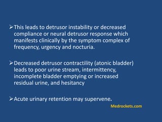 This leads to detrusor instability or decreased
compliance or neural detrusor response which
manifests clinically by the symptom complex of
frequency, urgency and nocturia.
Decreased detrusor contractility (atonic bladder)
leads to poor urine stream, intermittency,
incomplete bladder emptying or increased
residual urine, and hesitancy
Acute urinary retention may supervene.
Medrockets.com
 