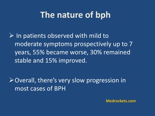 The nature of bph
 In patients observed with mild to
moderate symptoms prospectively up to 7
years, 55% became worse, 30% remained
stable and 15% improved.
Overall, there’s very slow progression in
most cases of BPH
Medrockets.com
 