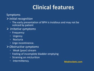 Symptoms
Initial recognition
◦ The early presentation of BPH is insidious and may not be
noticed by patient
 Irritative symptoms
◦ Frequency
◦ Urgency
◦ Nocturia
◦ Urge incontinence.
Obstructive symptoms
◦ Weak (poor) stream
◦ Feeling of incomplete bladder emptying
◦ Straining on micturition
◦ Intermittency.
Clinical features
Medrockets.com
 