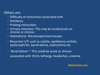 Others are:
◦ Difficulty of micturition associated with
◦ Hesitancy
◦ Prolong micturition
◦ Urinary retention: This may be acute/acute on
chronic or chronic.
◦ Haematuria- Microscopic/macroscopic
◦ Recurrent UTI such as cystitis, epididymo-orchitis,
pyelonephritis, bacteraemia, septicaemia etc
◦ Renal failure - This could be acute or chronic
associated with thirst, lethargy, headaches, uraemia
Medrockets.com
 