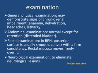 General physical examination: may
demonstrate signs of chronic renal
impairment (anaemia, dehydration,
headaches, lethargy)
Abdominal examination: normal except for
retention (distended bladder).
Rectal examination: in BPH, posterior
surface is usually smooth, convex with a firm
consistency. Rectal mucosa moves freely
over it.
Neurological examination: to eliminate
neurological lesions.
examination
Medrockets.com
 