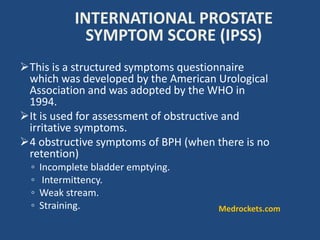 INTERNATIONAL PROSTATE
SYMPTOM SCORE (IPSS)
This is a structured symptoms questionnaire
which was developed by the American Urological
Association and was adopted by the WHO in
1994.
It is used for assessment of obstructive and
irritative symptoms.
4 obstructive symptoms of BPH (when there is no
retention)
◦ Incomplete bladder emptying.
◦ Intermittency.
◦ Weak stream.
◦ Straining. Medrockets.com
 