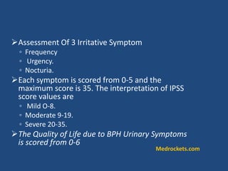 Assessment Of 3 Irritative Symptom
◦ Frequency
◦ Urgency.
◦ Nocturia.
Each symptom is scored from 0-5 and the
maximum score is 35. The interpretation of IPSS
score values are
◦ Mild O-8.
◦ Moderate 9-19.
◦ Severe 20-35.
The Quality of Life due to BPH Urinary Symptoms
is scored from 0-6
Medrockets.com
 